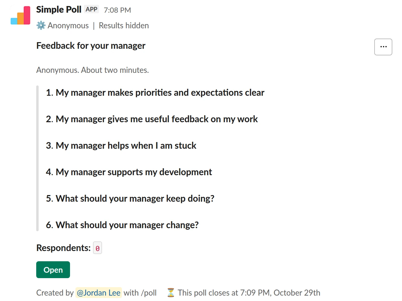 /poll "Feedback for your manager" "Anonymous. About two minutes." anonymous show results to creator close after 7 days remind 1 day before closing --- "My manager makes priorities and expectations clear" "Strongly disagree" "Disagree" "Neutral" "Agree" "Strongly agree" scale --- "My manager gives me useful feedback on my work" "Strongly disagree" "Disagree" "Neutral" "Agree" "Strongly agree" scale --- "My manager helps when I am stuck" "Strongly disagree" "Disagree" "Neutral" "Agree" "Strongly agree" scale --- "My manager supports my development" "Strongly disagree" "Disagree" "Neutral" "Agree" "Strongly agree" scale --- "What should your manager keep doing?" short text optional --- "What should your manager change?" short text optional