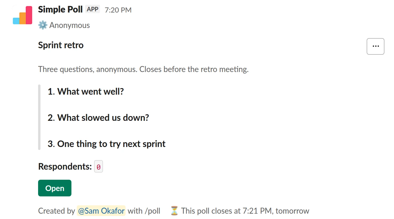 /poll "Sprint retro" "Three questions, anonymous. Closes before the retro meeting." anonymous close after 1 day --- "What went well?" short text --- "What slowed us down?" short text --- "One thing to try next sprint" short text optional
