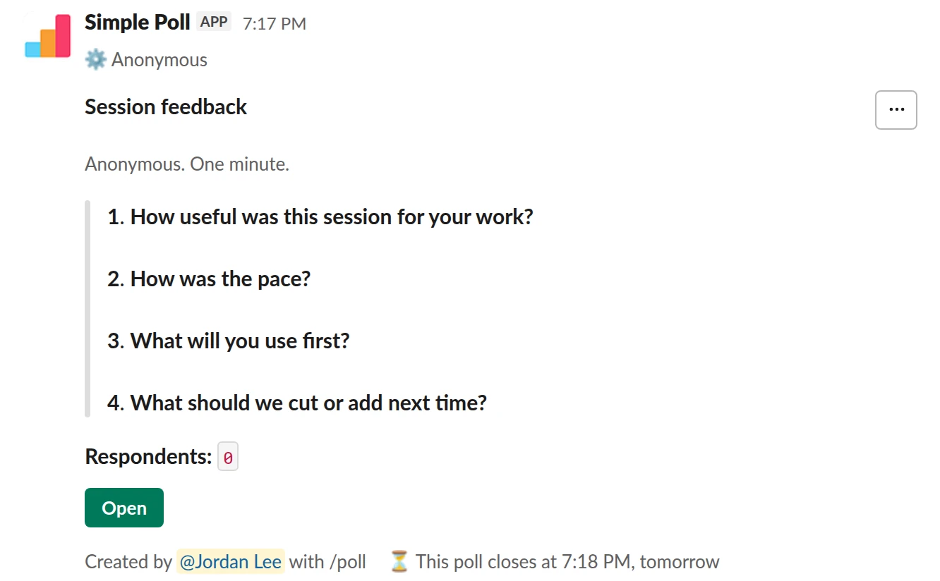 /poll "Session feedback" "Anonymous. One minute." anonymous close after 1 day --- "How useful was this session for your work?" scale --- "How was the pace?" "Too slow" "About right" "Too fast" limit 1 --- "What will you use first?" short text --- "What should we cut or add next time?" short text optional
