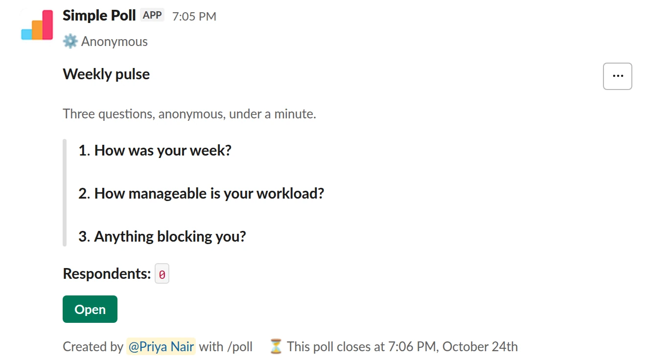 /poll "Weekly pulse" "Three questions, anonymous, under a minute." anonymous close after 2 days --- "How was your week?" scale --- "How manageable is your workload?" "Too light" "About right" "Stretched" "Unsustainable" limit 1 --- "Anything blocking you?" short text optional