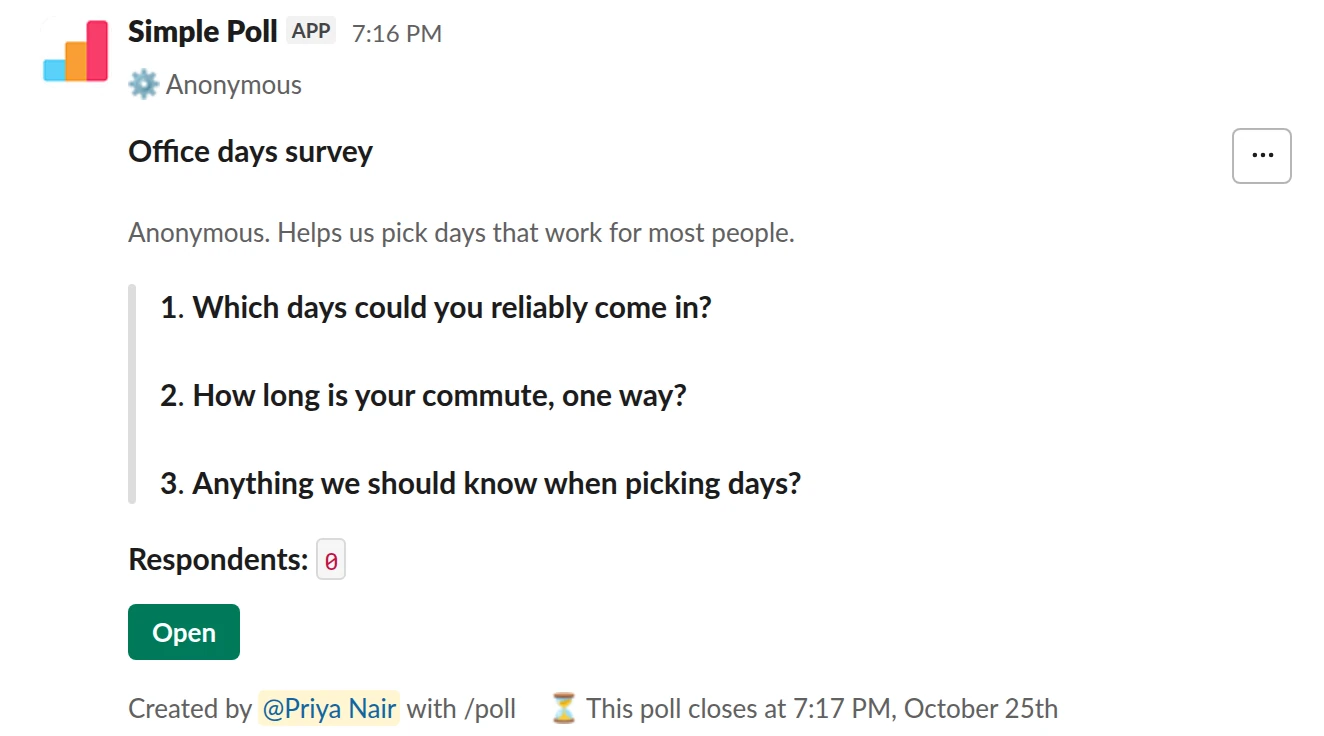 /poll "Office days survey" "Anonymous. Helps us pick days that work for most people." anonymous close after 3 days --- "Which days could you reliably come in?" "Monday" "Tuesday" "Wednesday" "Thursday" "Friday" --- "How long is your commute, one way?" "Under 30 min" "30 to 60 min" "Over an hour" limit 1 --- "Anything we should know when picking days?" short text optional