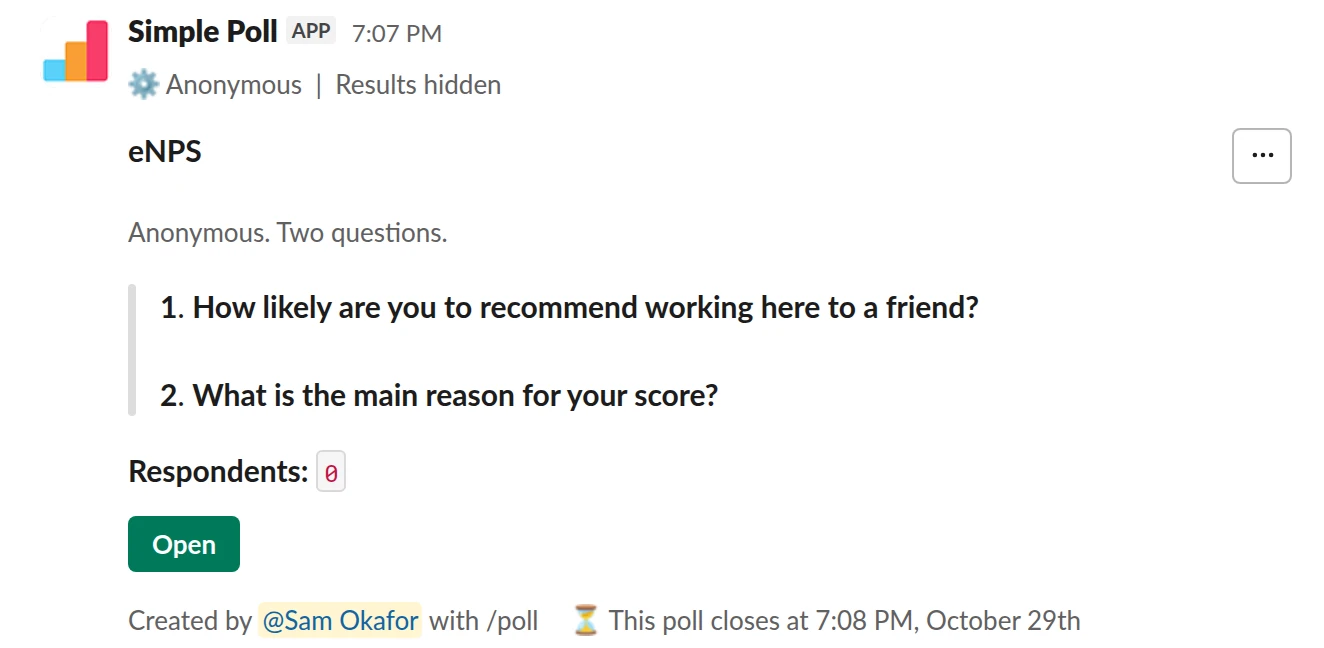 /poll "eNPS" "Anonymous. Two questions." anonymous show results to creator close after 7 days remind 1 day before closing --- "How likely are you to recommend working here to a friend?" "0" "1" "2" "3" "4" "5" "6" "7" "8" "9" "10" limit 1 --- "What is the main reason for your score?" short text optional