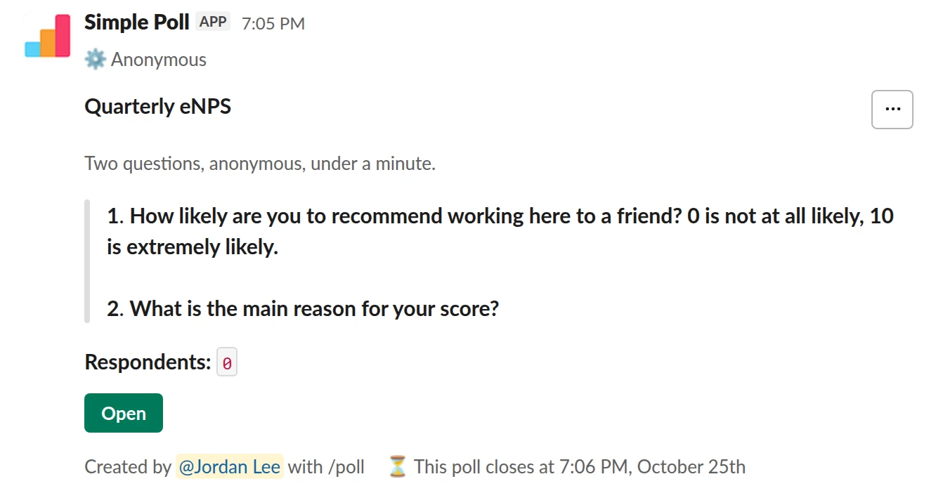 /poll "Quarterly eNPS" "Two questions, anonymous, under a minute." anonymous close after 3 days --- "How likely are you to recommend working here to a friend? 0 is not at all likely, 10 is extremely likely." "0" "1" "2" "3" "4" "5" "6" "7" "8" "9" "10" limit 1 --- "What is the main reason for your score?" short text optional
