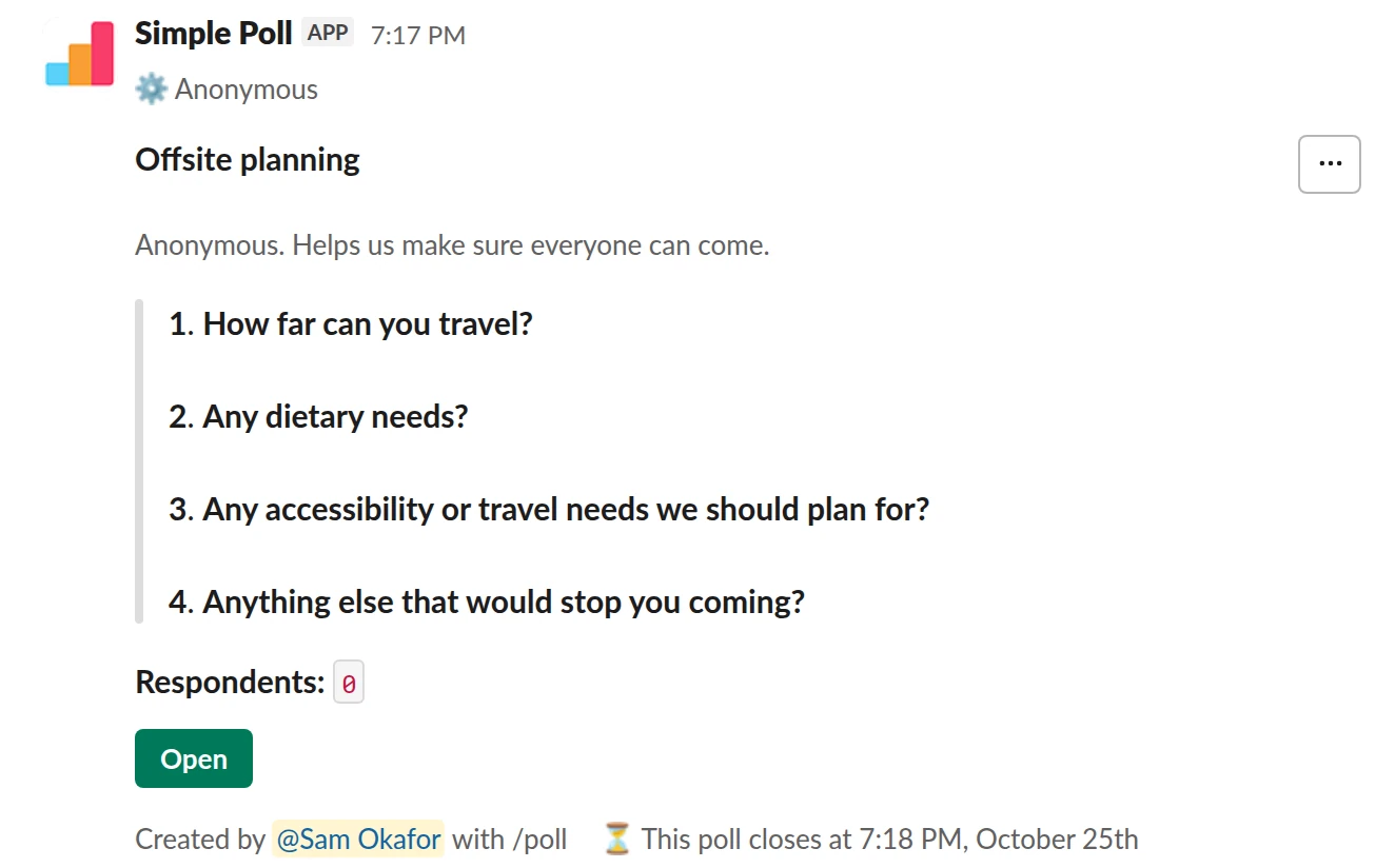/poll "Offsite planning" "Anonymous. Helps us make sure everyone can come." anonymous close after 3 days --- "How far can you travel?" "Day trip only" "A short flight is fine" "Anywhere" limit 1 --- "Any dietary needs?" short text optional --- "Any accessibility or travel needs we should plan for?" short text optional --- "Anything else that would stop you coming?" short text optional