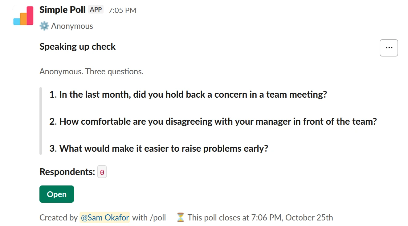 /poll "Speaking up check" "Anonymous. Three questions." anonymous close after 3 days --- "In the last month, did you hold back a concern in a team meeting?" "Never" "Once or twice" "Often" limit 1 --- "How comfortable are you disagreeing with your manager in front of the team?" scale --- "What would make it easier to raise problems early?" short text optional