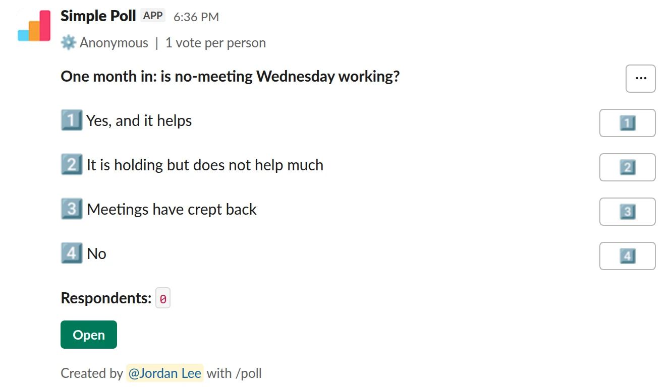 /poll "One month in: is no-meeting Wednesday working?" "Yes, and it helps" "It is holding but does not help much" "Meetings have crept back" "No" anonymous limit 1