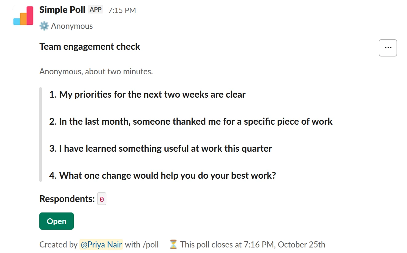 /poll "Team engagement check" "Anonymous, about two minutes." anonymous close after 3 days --- "My priorities for the next two weeks are clear" "Strongly disagree" "Disagree" "Neutral" "Agree" "Strongly agree" scale --- "In the last month, someone thanked me for a specific piece of work" "Strongly disagree" "Disagree" "Neutral" "Agree" "Strongly agree" scale --- "I have learned something useful at work this quarter" "Strongly disagree" "Disagree" "Neutral" "Agree" "Strongly agree" scale --- "What one change would help you do your best work?" short text optional