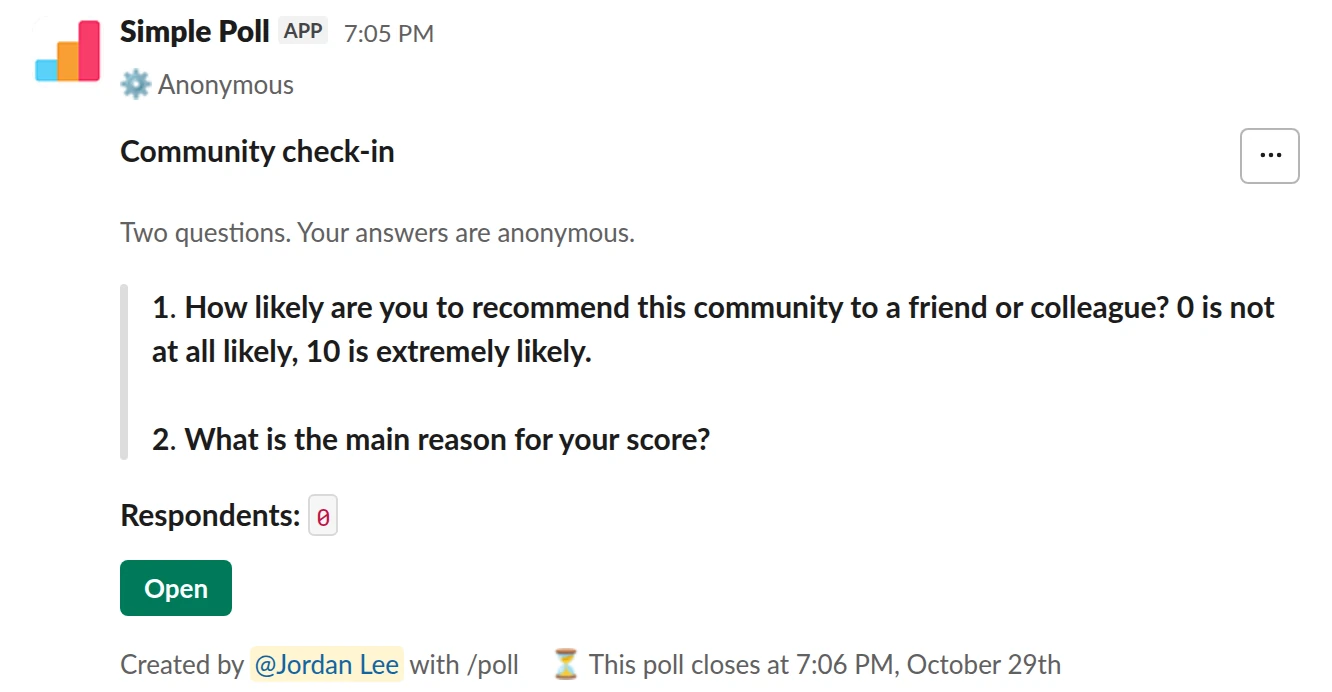 /poll "Community check-in" "Two questions. Your answers are anonymous." anonymous close after 7 days --- "How likely are you to recommend this community to a friend or colleague? 0 is not at all likely, 10 is extremely likely." "0" "1" "2" "3" "4" "5" "6" "7" "8" "9" "10" limit 1 --- "What is the main reason for your score?" short text optional
