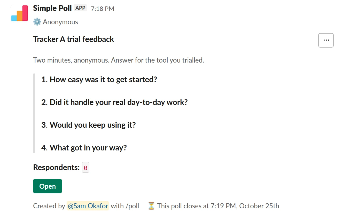 /poll "Tracker A trial feedback" "Two minutes, anonymous. Answer for the tool you trialled." anonymous close after 3 days --- "How easy was it to get started?" "Very hard" "Hard" "OK" "Easy" "Very easy" scale --- "Did it handle your real day-to-day work?" "Yes" "Mostly" "No" limit 1 --- "Would you keep using it?" "Yes" "Only with changes" "No" limit 1 --- "What got in your way?" short text optional