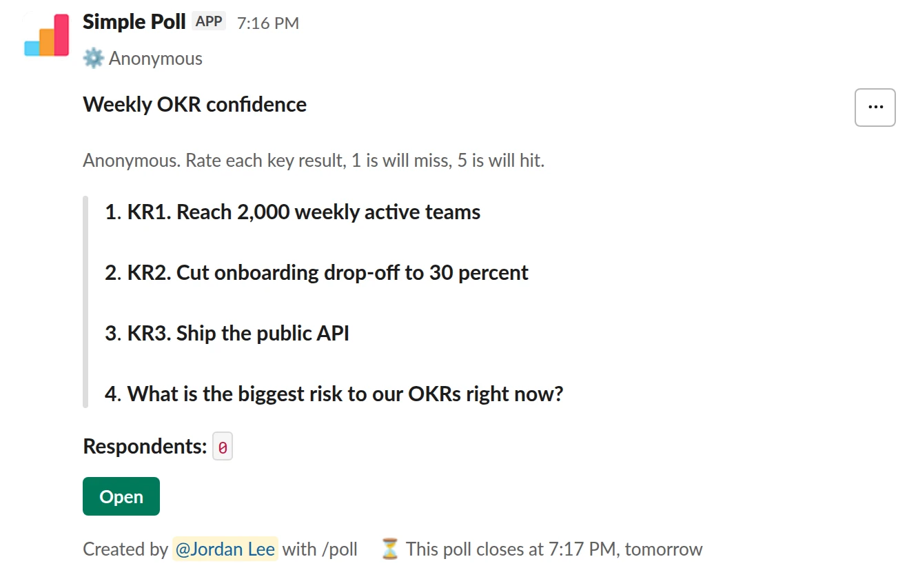 /poll "Weekly OKR confidence" "Anonymous. Rate each key result, 1 is will miss, 5 is will hit." anonymous close after 1 day --- "KR1. Reach 2,000 weekly active teams" scale --- "KR2. Cut onboarding drop-off to 30 percent" scale --- "KR3. Ship the public API" scale --- "What is the biggest risk to our OKRs right now?" short text optional