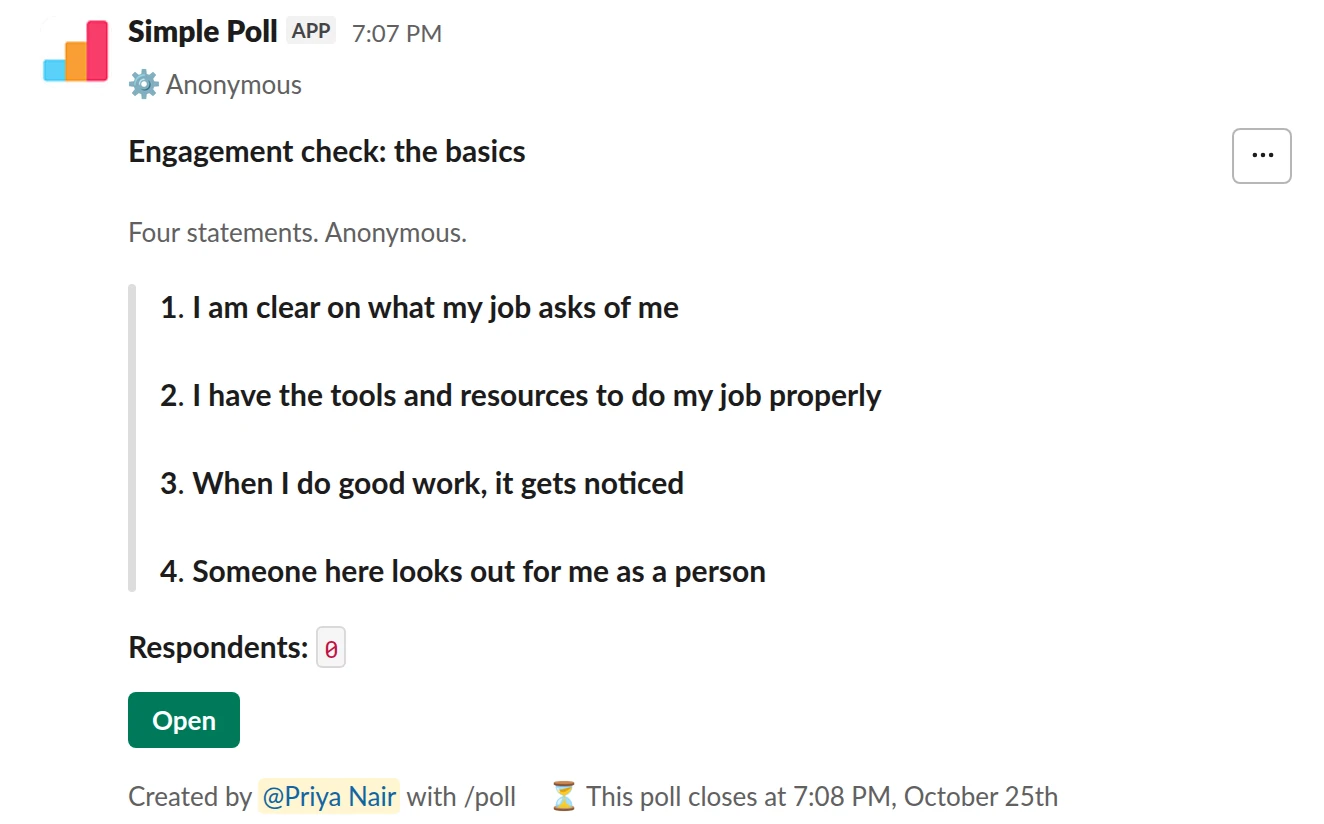 /poll "Engagement check: the basics" "Four statements. Anonymous." anonymous close after 3 days --- "I am clear on what my job asks of me" scale --- "I have the tools and resources to do my job properly" scale --- "When I do good work, it gets noticed" scale --- "Someone here looks out for me as a person" scale