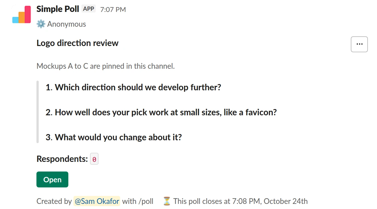 /poll "Logo direction review" "Mockups A to C are pinned in this channel." anonymous close after 2 days --- "Which direction should we develop further?" "A" "B" "C" limit 1 --- "How well does your pick work at small sizes, like a favicon?" "Not at all" "Poorly" "OK" "Well" "Very well" scale --- "What would you change about it?" short text optional
