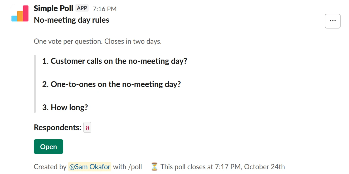 /poll "No-meeting day rules" "One vote per question. Closes in two days." close after 2 days --- "Customer calls on the no-meeting day?" "Allowed" "Not allowed" limit 1 --- "One-to-ones on the no-meeting day?" "Allowed" "Not allowed" limit 1 --- "How long?" "Whole day" "Afternoon only" limit 1