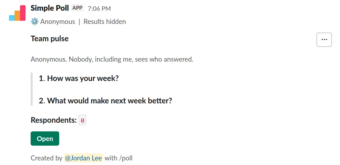 /poll "Team pulse" "Anonymous. Nobody, including me, sees who answered." anonymous hide results --- "How was your week?" scale --- "What would make next week better?" short text optional