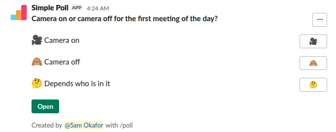 /poll "Camera on or camera off for the first meeting of the day?" "Camera on" :movie_camera: "Camera off" :see_no_evil: "Depends who is in it" :thinking_face: