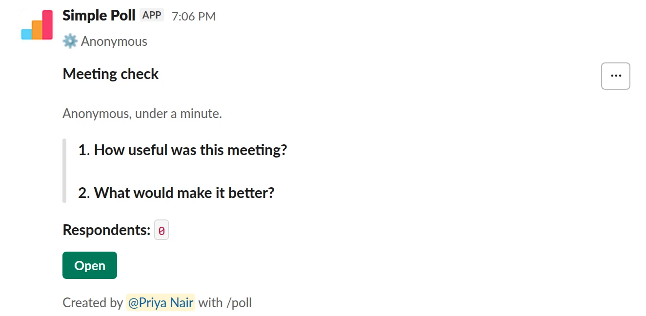 /poll "Meeting check" "Anonymous, under a minute." anonymous --- "How useful was this meeting?" "Waste of time" "Not very" "Somewhat" "Useful" "Very useful" scale --- "What would make it better?" short text optional