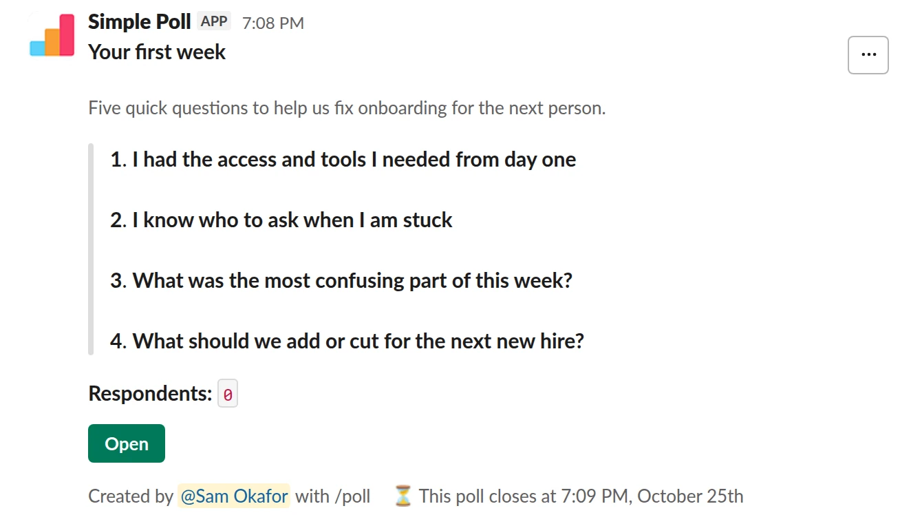 /poll "Your first week" "Five quick questions to help us fix onboarding for the next person." close after 3 days --- "I had the access and tools I needed from day one" "Strongly disagree" "Disagree" "Neutral" "Agree" "Strongly agree" scale --- "I know who to ask when I am stuck" "Strongly disagree" "Disagree" "Neutral" "Agree" "Strongly agree" scale --- "What was the most confusing part of this week?" short text --- "What should we add or cut for the next new hire?" short text optional