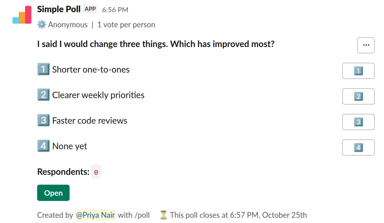 /poll "I said I would change three things. Which has improved most?" "Shorter one-to-ones" "Clearer weekly priorities" "Faster code reviews" "None yet" anonymous limit 1 close after 3 days