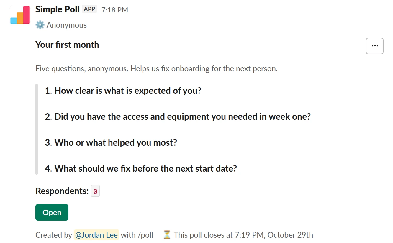 /poll "Your first month" "Five questions, anonymous. Helps us fix onboarding for the next person." anonymous close after 7 days --- "How clear is what is expected of you?" scale --- "Did you have the access and equipment you needed in week one?" "Yes" "Mostly" "No" limit 1 --- "Who or what helped you most?" short text optional --- "What should we fix before the next start date?" short text