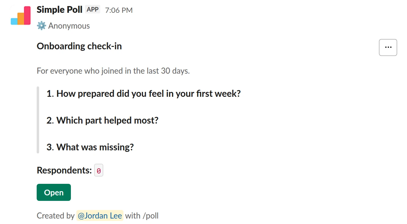 /poll "Onboarding check-in" "For everyone who joined in the last 30 days." anonymous --- "How prepared did you feel in your first week?" "Not at all" "A little" "Somewhat" "Mostly" "Completely" scale --- "Which part helped most?" "Buddy" "Docs" "Intro meetings" "Shadowing" limit 1 --- "What was missing?" short text optional