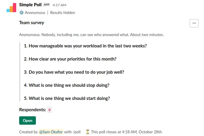 /poll "Team survey" "Anonymous. Nobody, including me, can see who answered what. About two minutes." anonymous hide results close after 3 days remind 1 day before closing --- "How manageable was your workload in the last two weeks?" "Not at all" "Barely" "Somewhat" "Mostly" "Completely" scale --- "How clear are your priorities for this month?" scale --- "Do you have what you need to do your job well?" "Yes" "Mostly" "No" limit 1 --- "What is one thing we should stop doing?" short text optional --- "What is one thing we should start doing?" short text optional