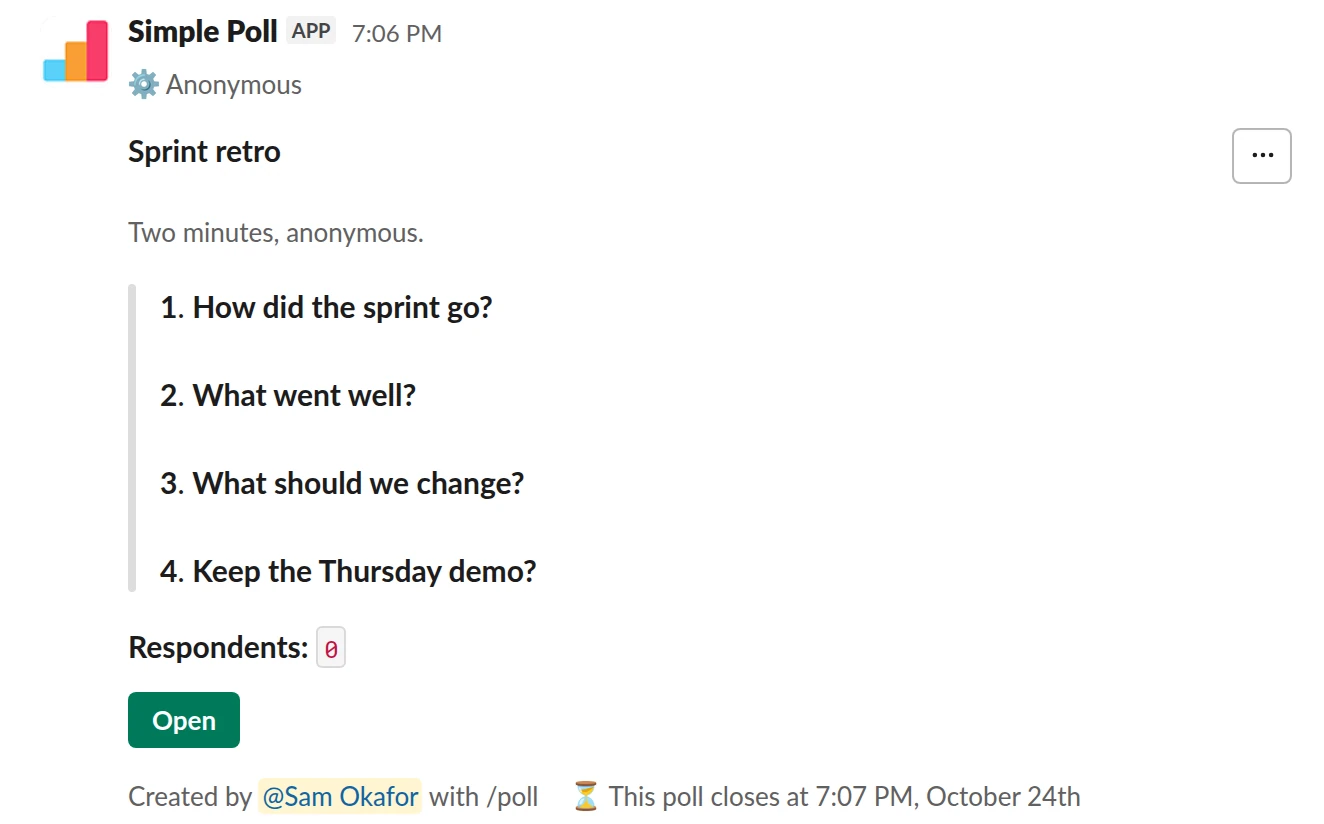 /poll "Sprint retro" "Two minutes, anonymous." anonymous close after 2 days --- "How did the sprint go?" scale --- "What went well?" short text --- "What should we change?" short text optional --- "Keep the Thursday demo?" "Yes" "No" limit 1