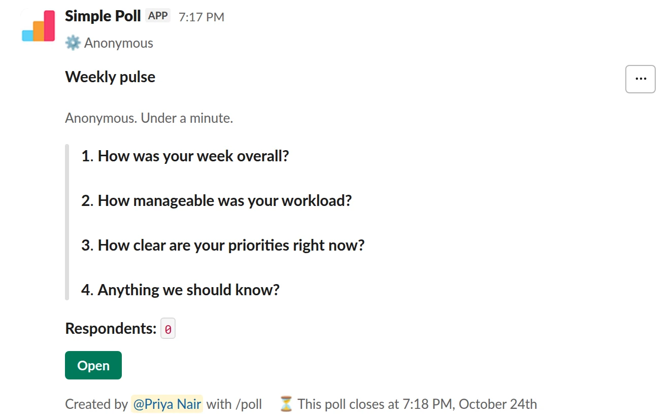 /poll "Weekly pulse" "Anonymous. Under a minute." anonymous close after 2 days remind 1 day before closing --- "How was your week overall?" scale --- "How manageable was your workload?" scale --- "How clear are your priorities right now?" scale --- "Anything we should know?" short text optional