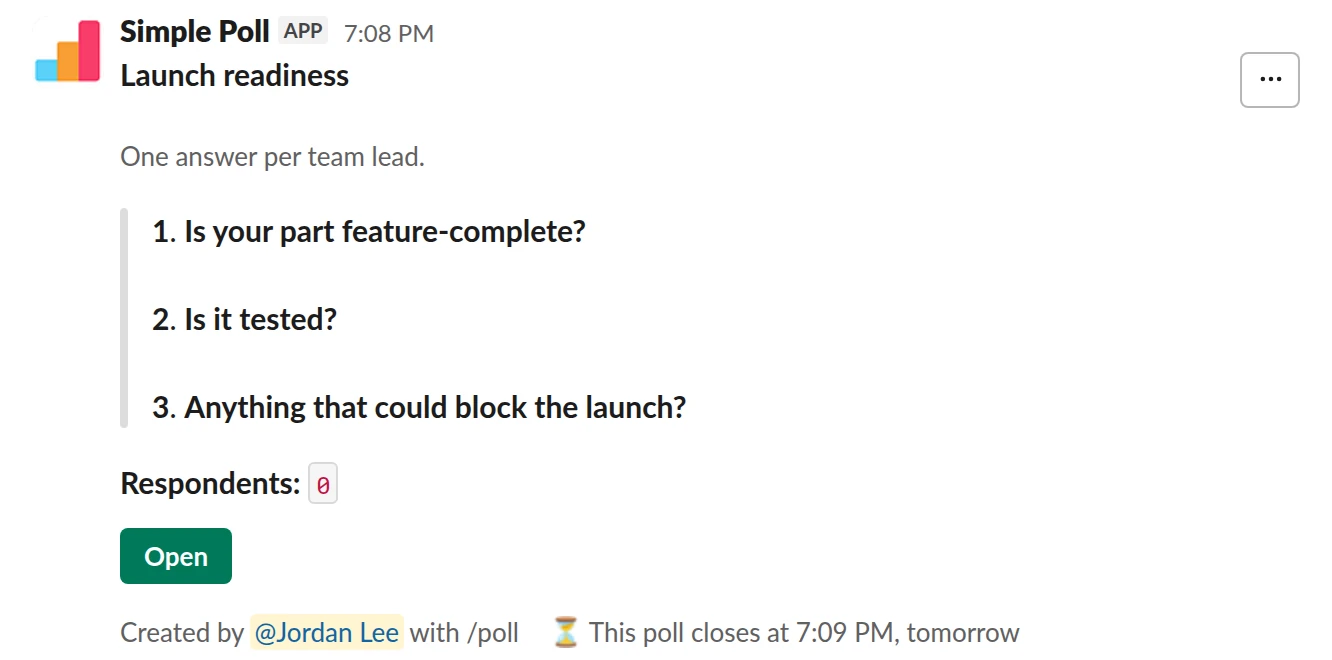 /poll "Launch readiness" "One answer per team lead." close after 1 day --- "Is your part feature-complete?" "Yes" "Nearly" "No" limit 1 --- "Is it tested?" "Yes" "Partly" "No" limit 1 --- "Anything that could block the launch?" short text optional