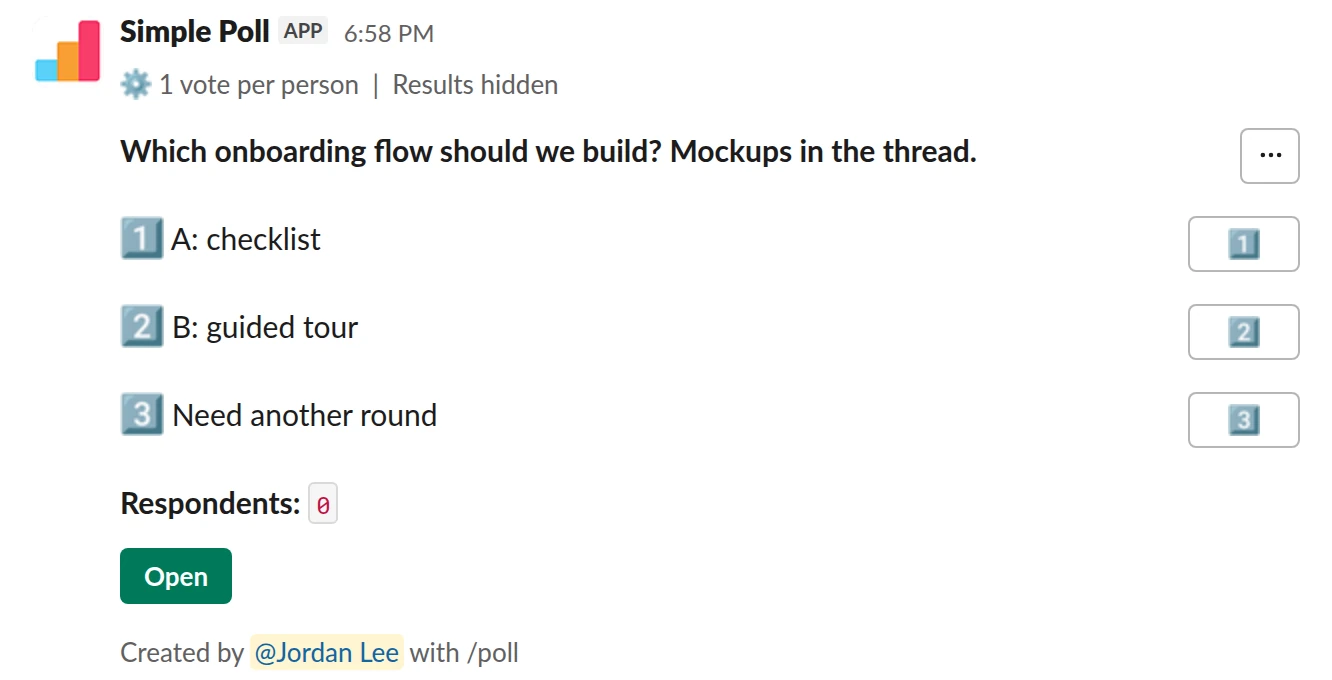 /poll "Which onboarding flow should we build? Mockups in the thread." "A: checklist" "B: guided tour" "Need another round" limit 1 hide results