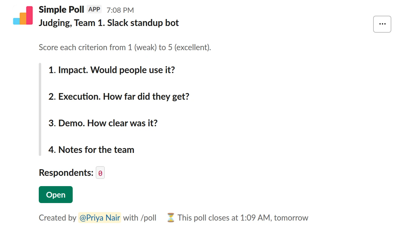 /poll "Judging, Team 1. Slack standup bot" "Score each criterion from 1 (weak) to 5 (excellent)." close after 6 hours --- "Impact. Would people use it?" scale --- "Execution. How far did they get?" scale --- "Demo. How clear was it?" scale --- "Notes for the team" short text optional