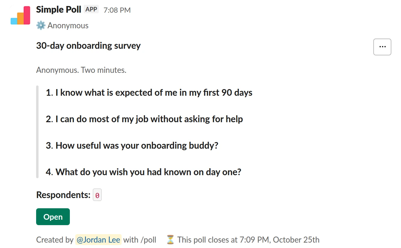 /poll "30-day onboarding survey" "Anonymous. Two minutes." anonymous close after 3 days --- "I know what is expected of me in my first 90 days" scale --- "I can do most of my job without asking for help" scale --- "How useful was your onboarding buddy?" "Not useful" "Slightly" "Somewhat" "Very" "Essential" scale --- "What do you wish you had known on day one?" short text optional