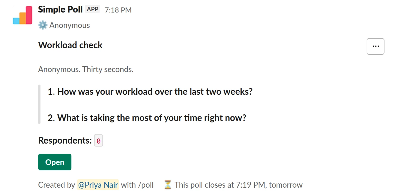 /poll "Workload check" "Anonymous. Thirty seconds." anonymous close after 1 day --- "How was your workload over the last two weeks?" "Way too much" "A bit too much" "About right" "Room for more" limit 1 --- "What is taking the most of your time right now?" short text optional