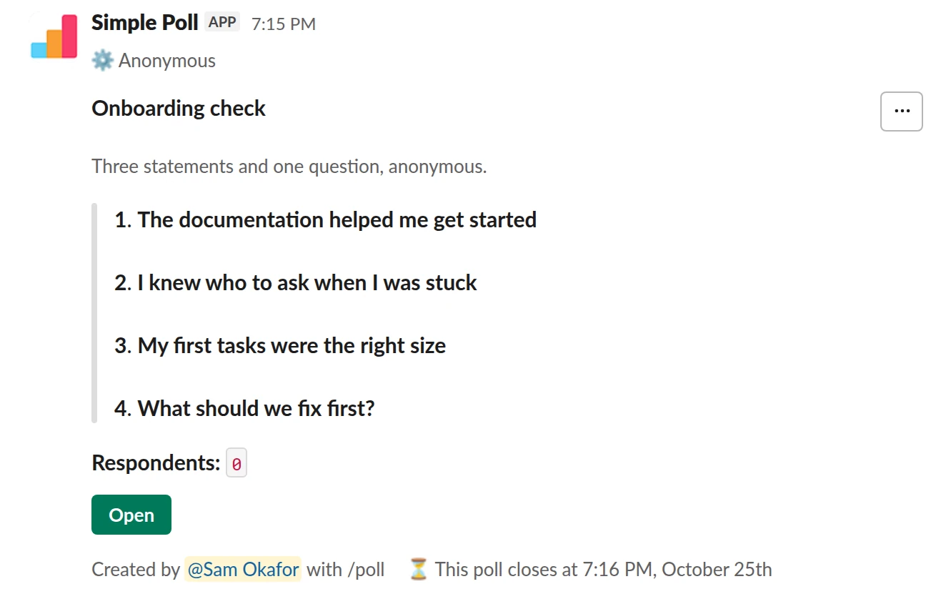 /poll "Onboarding check" "Three statements and one question, anonymous." anonymous close after 3 days --- "The documentation helped me get started" "Strongly disagree" "Disagree" "Neutral" "Agree" "Strongly agree" scale --- "I knew who to ask when I was stuck" "Strongly disagree" "Disagree" "Neutral" "Agree" "Strongly agree" scale --- "My first tasks were the right size" "Strongly disagree" "Disagree" "Neutral" "Agree" "Strongly agree" scale --- "What should we fix first?" short text optional