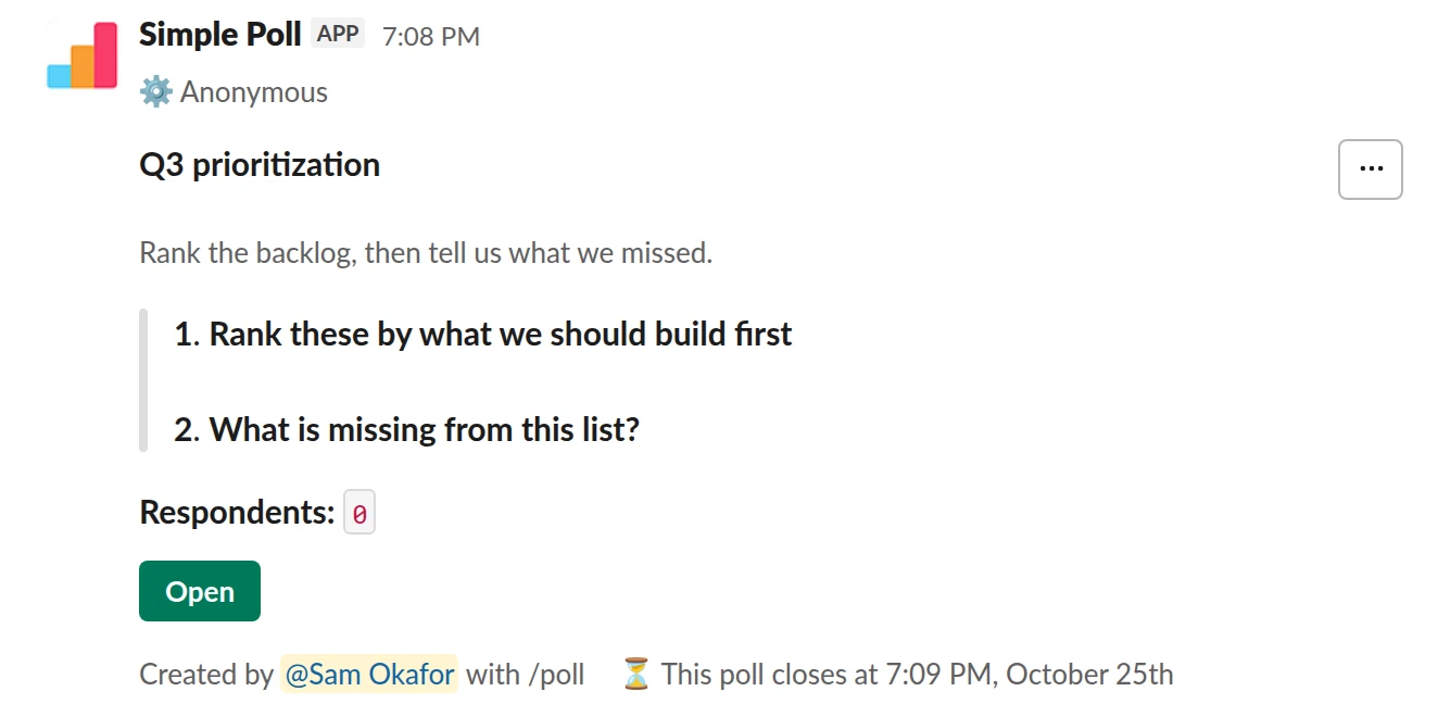 /poll "Q3 prioritization" "Rank the backlog, then tell us what we missed." anonymous close after 3 days --- "Rank these by what we should build first" "CSV export" "SSO login" "Offline mode on mobile" "Bulk edit" ranked --- "What is missing from this list?" short text optional