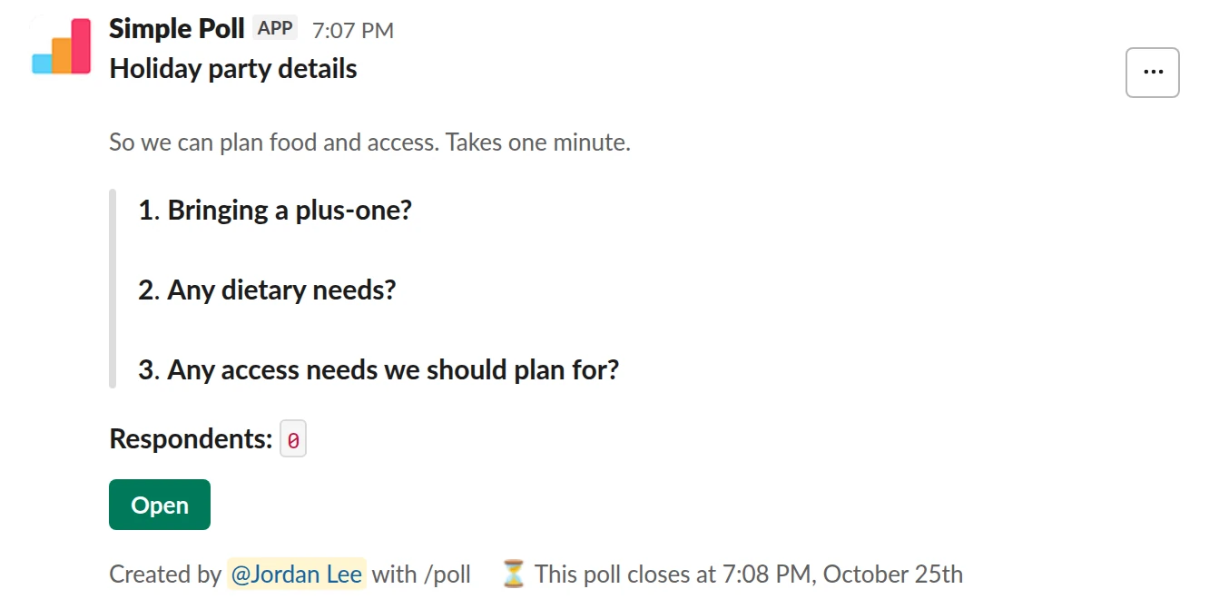 /poll "Holiday party details" "So we can plan food and access. Takes one minute." close after 3 days --- "Bringing a plus-one?" "Yes" "No" limit 1 --- "Any dietary needs?" short text optional --- "Any access needs we should plan for?" short text optional