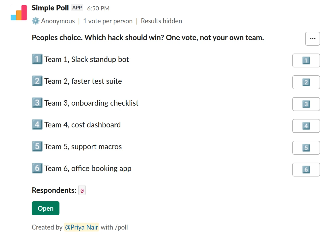 /poll "Peoples choice. Which hack should win? One vote, not your own team." "Team 1, Slack standup bot" "Team 2, faster test suite" "Team 3, onboarding checklist" "Team 4, cost dashboard" "Team 5, support macros" "Team 6, office booking app" limit 1 anonymous hide results