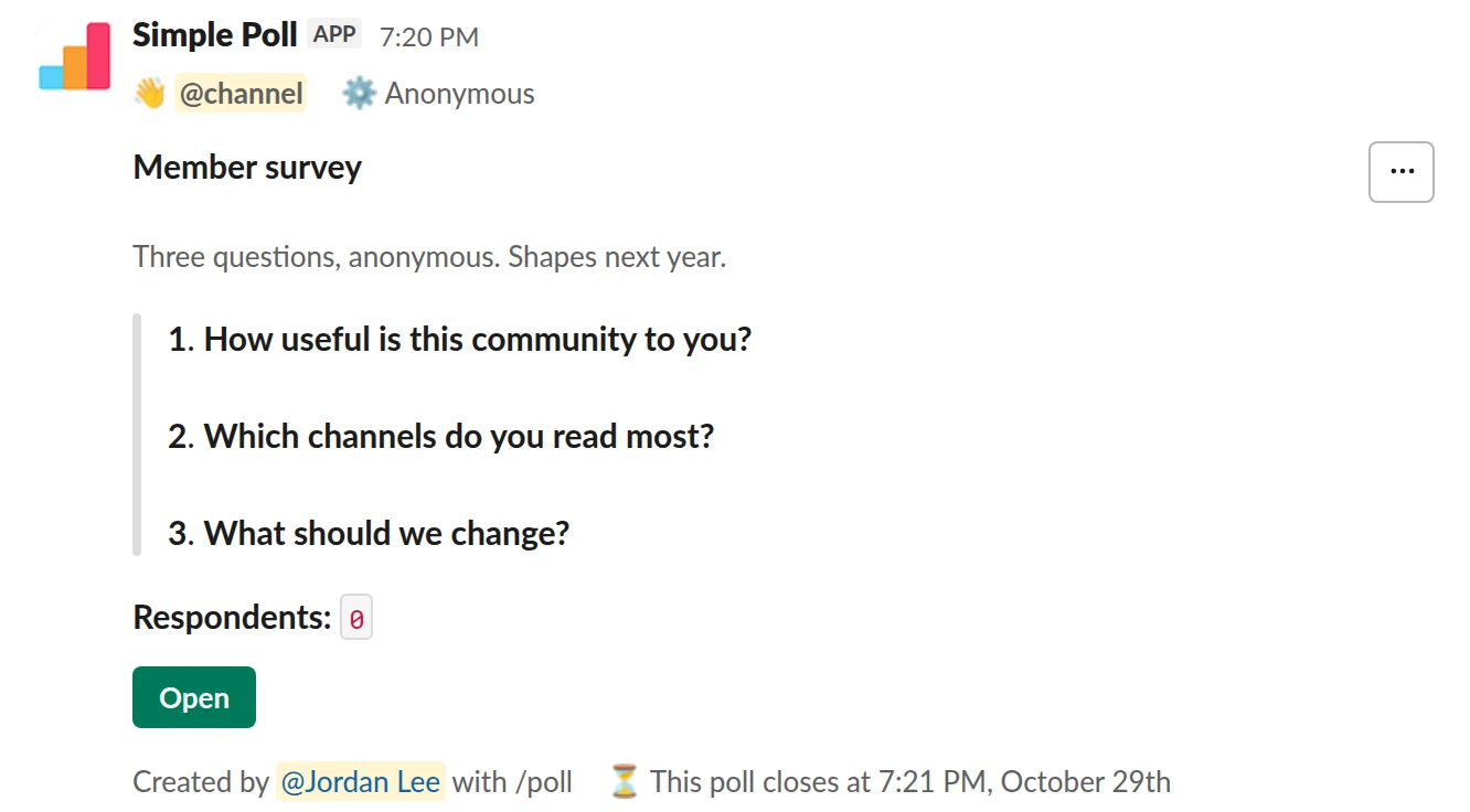 /poll "Member survey" "Three questions, anonymous. Shapes next year." anonymous close after 7 days @channel --- "How useful is this community to you?" scale --- "Which channels do you read most?" "Announcements" "Jobs" "Help" "Events" "Off-topic" --- "What should we change?" short text optional