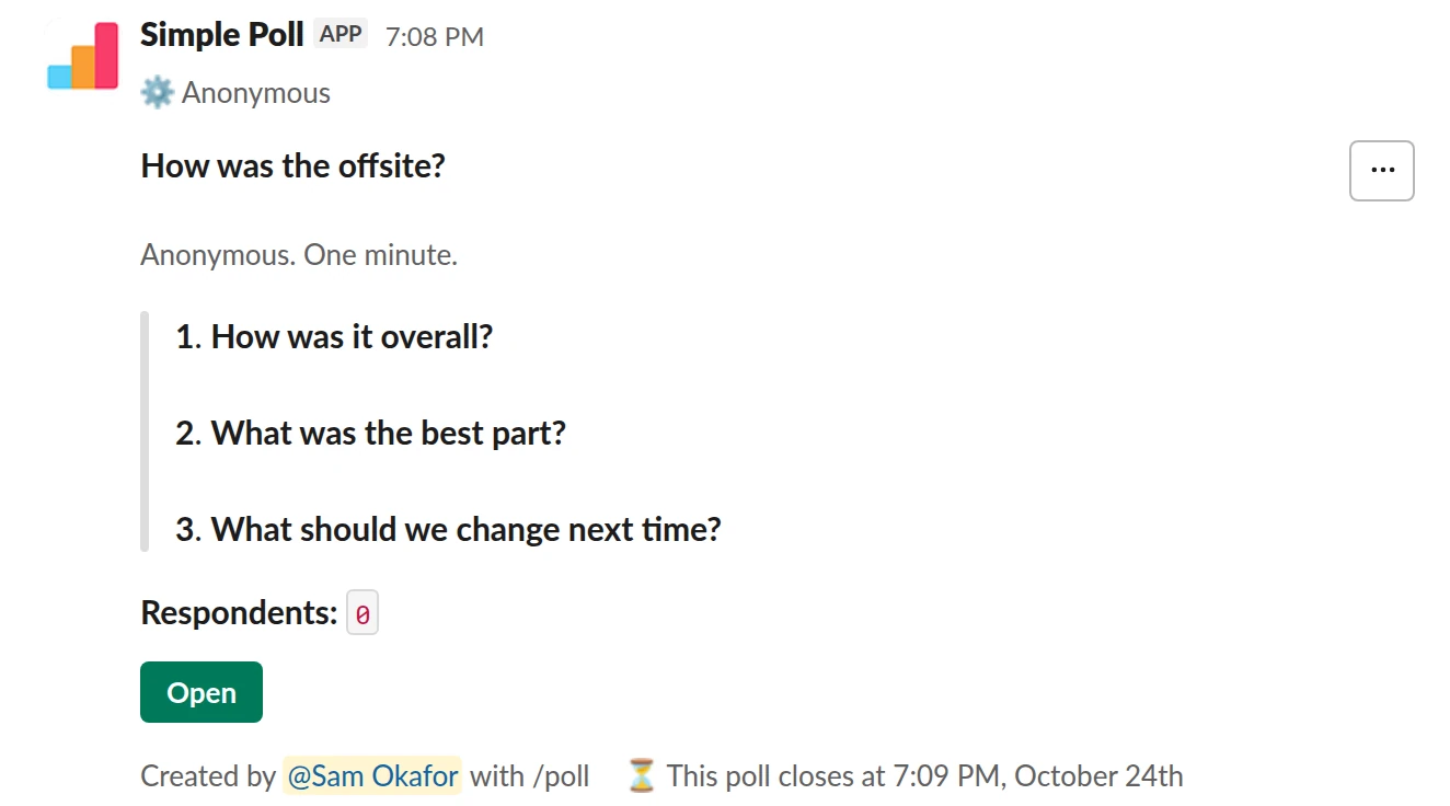 /poll "How was the offsite?" "Anonymous. One minute." anonymous close after 2 days --- "How was it overall?" "Poor" "Fair" "Good" "Very good" "Excellent" scale --- "What was the best part?" "Strategy day" "Hike" "Team dinner" "Workshops" "Free time" --- "What should we change next time?" short text optional