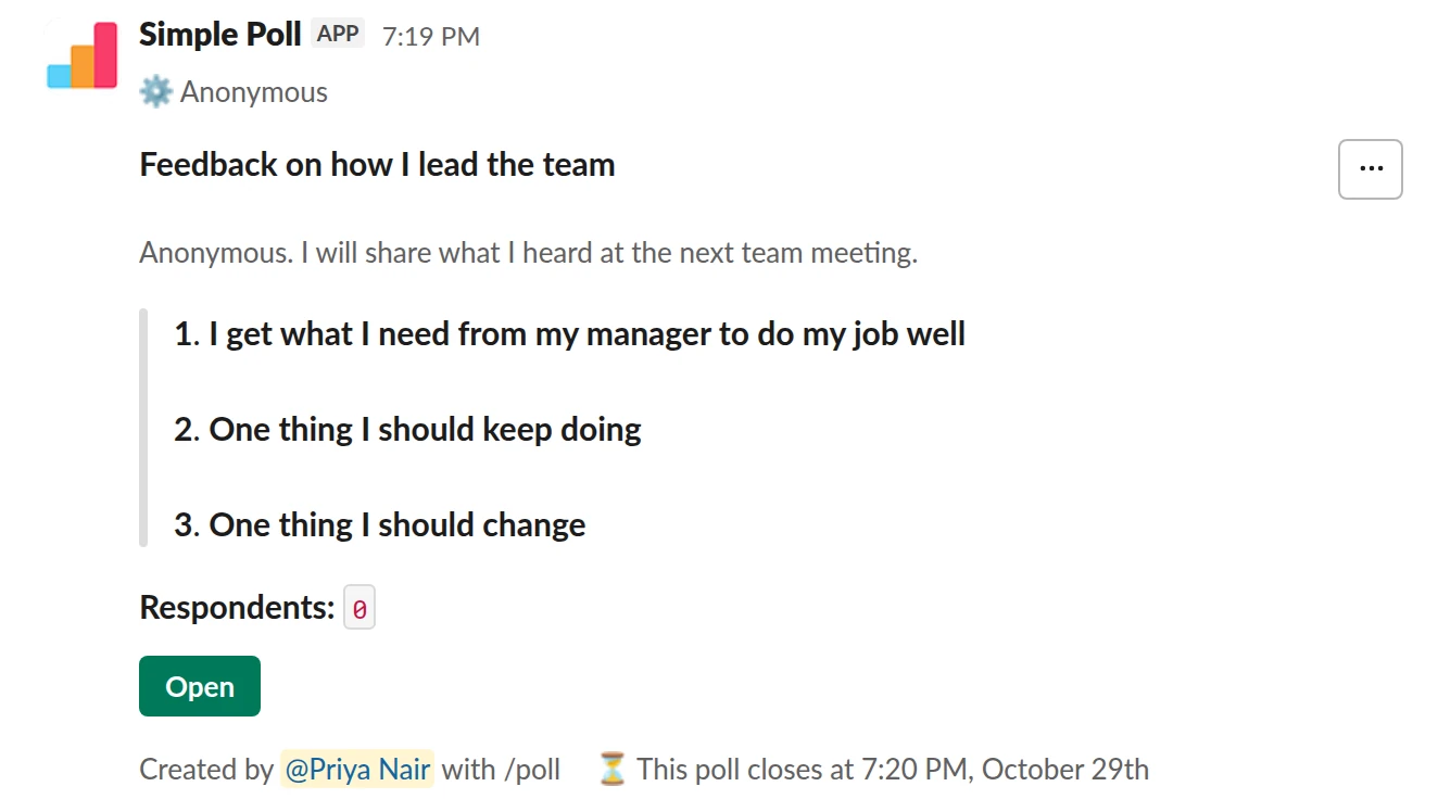 /poll "Feedback on how I lead the team" "Anonymous. I will share what I heard at the next team meeting." anonymous close after 7 days --- "I get what I need from my manager to do my job well" "Strongly disagree" "Disagree" "Neutral" "Agree" "Strongly agree" scale --- "One thing I should keep doing" short text --- "One thing I should change" short text