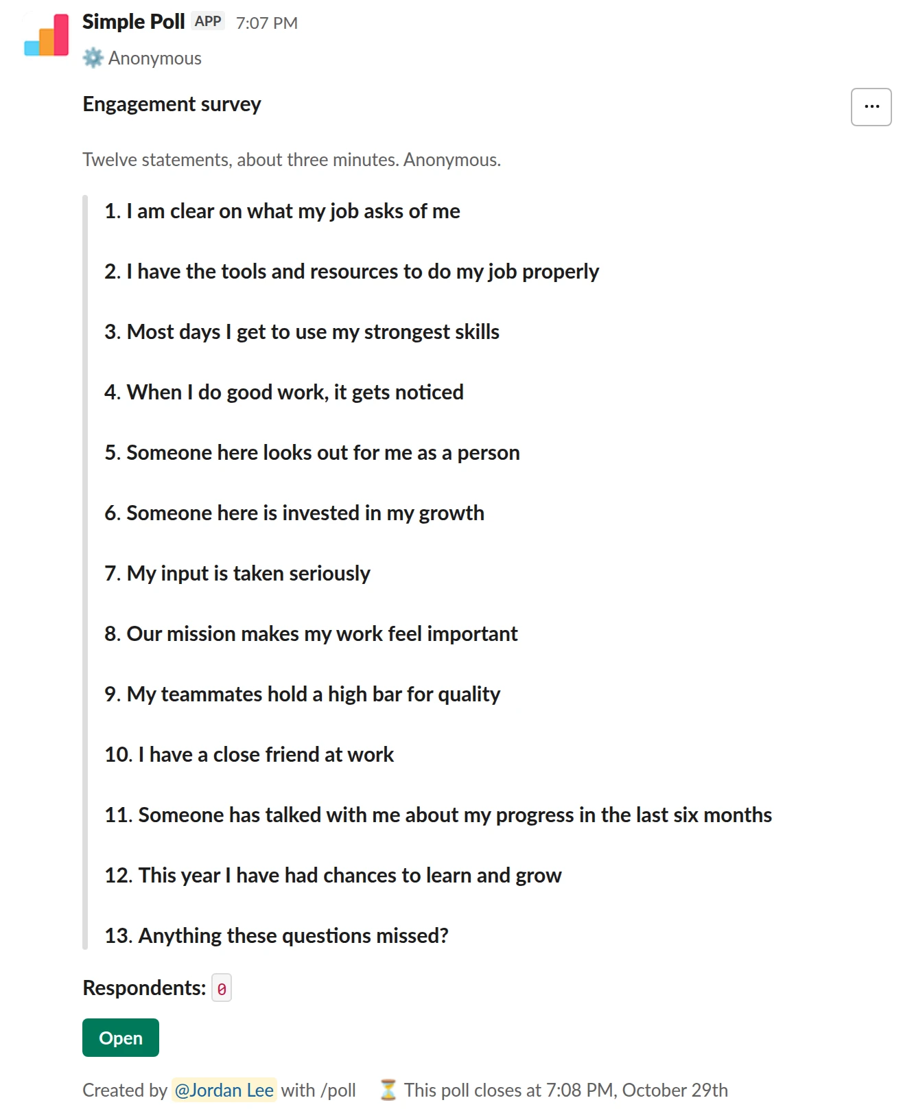 /poll "Engagement survey" "Twelve statements, about three minutes. Anonymous." anonymous close after 7 days remind 1 day before closing --- "I am clear on what my job asks of me" "Strongly disagree" "Disagree" "Neutral" "Agree" "Strongly agree" scale --- "I have the tools and resources to do my job properly" "Strongly disagree" "Disagree" "Neutral" "Agree" "Strongly agree" scale --- "Most days I get to use my strongest skills" "Strongly disagree" "Disagree" "Neutral" "Agree" "Strongly agree" scale --- "When I do good work, it gets noticed" "Strongly disagree" "Disagree" "Neutral" "Agree" "Strongly agree" scale --- "Someone here looks out for me as a person" "Strongly disagree" "Disagree" "Neutral" "Agree" "Strongly agree" scale --- "Someone here is invested in my growth" "Strongly disagree" "Disagree" "Neutral" "Agree" "Strongly agree" scale --- "My input is taken seriously" "Strongly disagree" "Disagree" "Neutral" "Agree" "Strongly agree" scale --- "Our mission makes my work feel important" "Strongly disagree" "Disagree" "Neutral" "Agree" "Strongly agree" scale --- "My teammates hold a high bar for quality" "Strongly disagree" "Disagree" "Neutral" "Agree" "Strongly agree" scale --- "I have a close friend at work" "Strongly disagree" "Disagree" "Neutral" "Agree" "Strongly agree" scale --- "Someone has talked with me about my progress in the last six months" "Strongly disagree" "Disagree" "Neutral" "Agree" "Strongly agree" scale --- "This year I have had chances to learn and grow" "Strongly disagree" "Disagree" "Neutral" "Agree" "Strongly agree" scale --- "Anything these questions missed?" short text optional