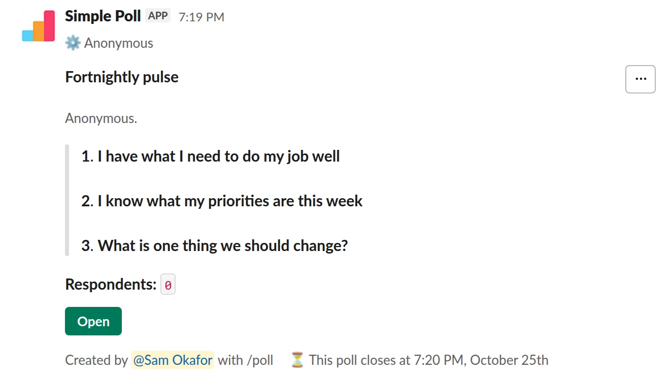 /poll "Fortnightly pulse" "Anonymous." anonymous close after 3 days --- "I have what I need to do my job well" "Strongly disagree" "Disagree" "Neutral" "Agree" "Strongly agree" scale --- "I know what my priorities are this week" "Strongly disagree" "Disagree" "Neutral" "Agree" "Strongly agree" scale --- "What is one thing we should change?" short text optional