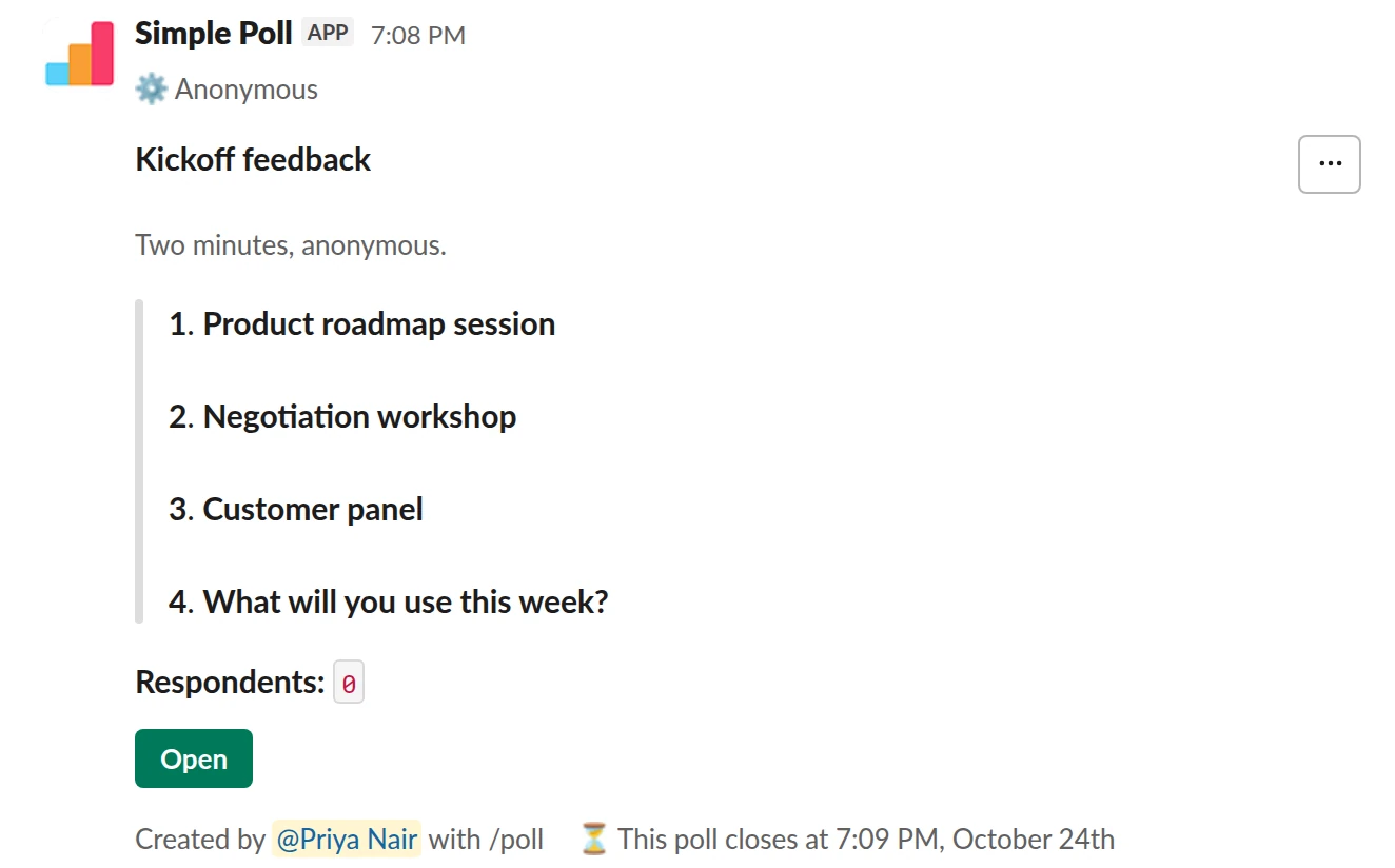 /poll "Kickoff feedback" "Two minutes, anonymous." anonymous close after 2 days --- "Product roadmap session" scale --- "Negotiation workshop" scale --- "Customer panel" scale --- "What will you use this week?" short text